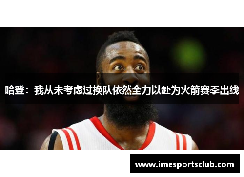 哈登：我从未考虑过换队依然全力以赴为火箭赛季出线