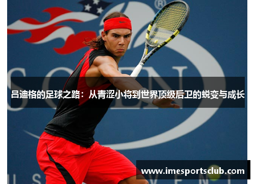 吕迪格的足球之路：从青涩小将到世界顶级后卫的蜕变与成长